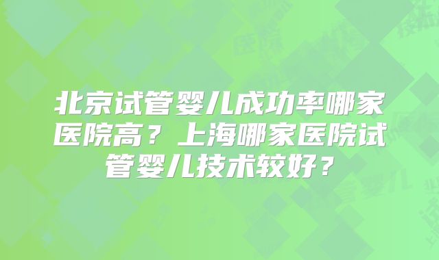 北京试管婴儿成功率哪家医院高?上海哪家医院试管婴儿技术较好?