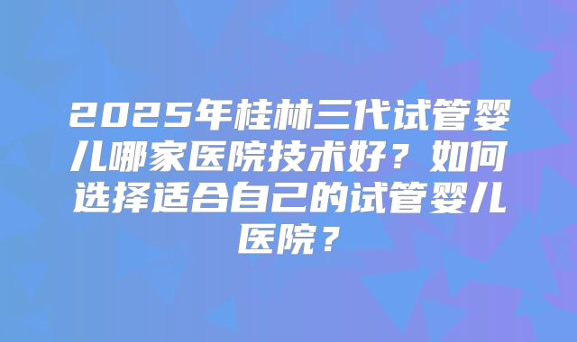 2025年桂林三代试管婴儿哪家医院技术好?如何选择适合自己的试管婴儿医院?