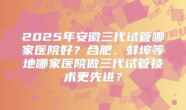 2025年安徽三代试管哪家医院好？合肥、蚌埠等地哪家医院做三代试管技术更先进？