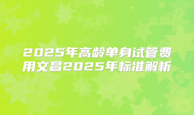 2025年高龄单身试管费用文昌2025年标准解析