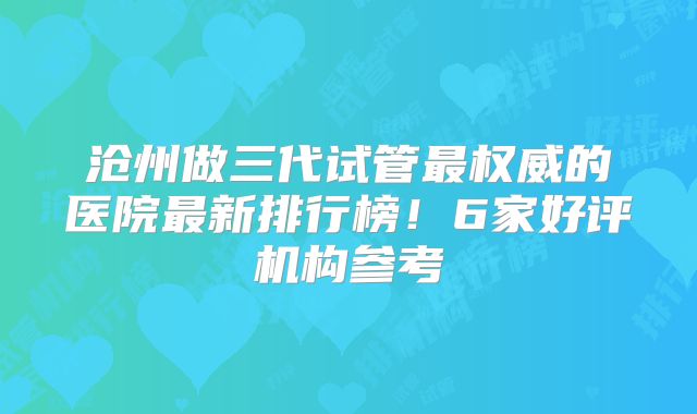 沧州做三代试管最权威的医院最新排行榜!6家好评机构参考