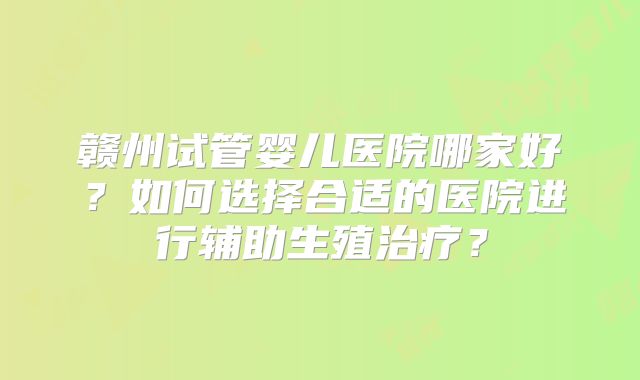 赣州试管婴儿医院哪家好?如何选择合适的医院进行辅助生殖治疗?
