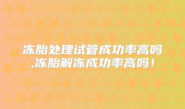 冻胎处理试管成功率高吗,冻胎解冻成功率高吗！