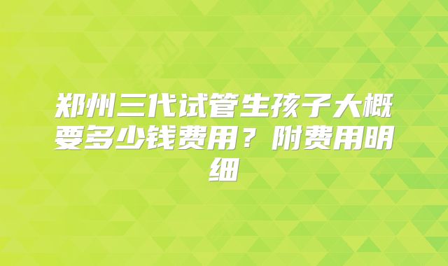 郑州三代试管生孩子大概要多少钱费用？附费用明细