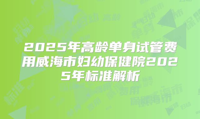 2025年高龄单身试管费用威海市妇幼保健院2025年标准解析