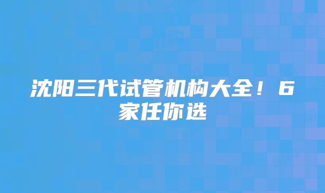 沈阳三代试管机构大全!6家任你选