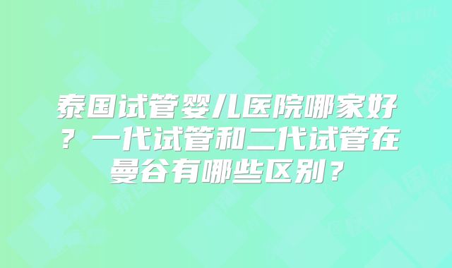 泰国试管婴儿医院哪家好？一代试管和二代试管在曼谷有哪些区别？