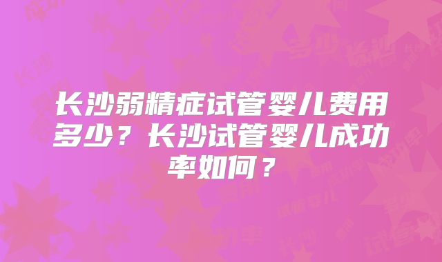 长沙弱精症试管婴儿费用多少？长沙试管婴儿成功率如何？