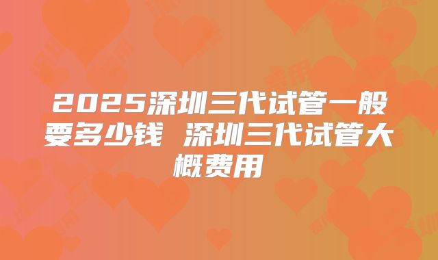 2025深圳三代试管一般要多少钱 深圳三代试管大概费用