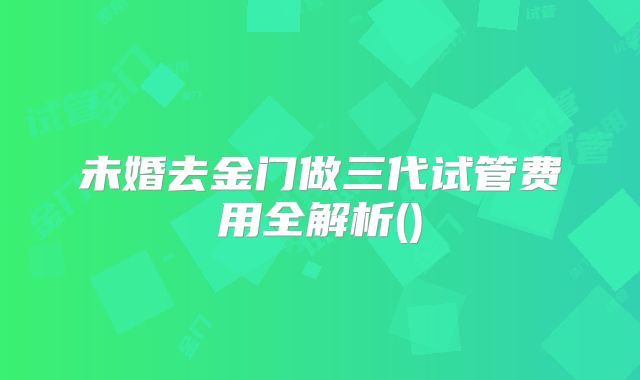未婚去金门做三代试管费用全解析()