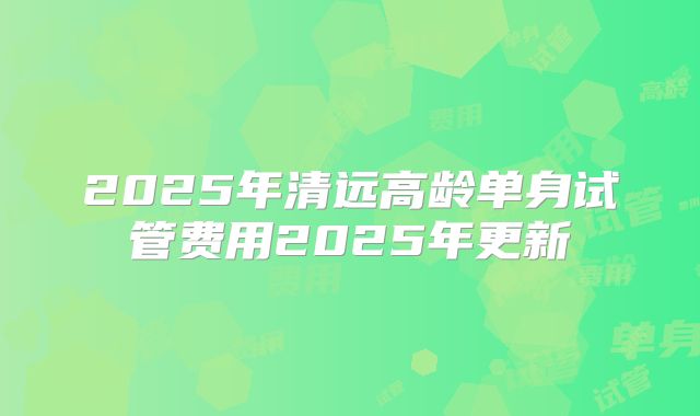 2025年清远高龄单身试管费用2025年更新