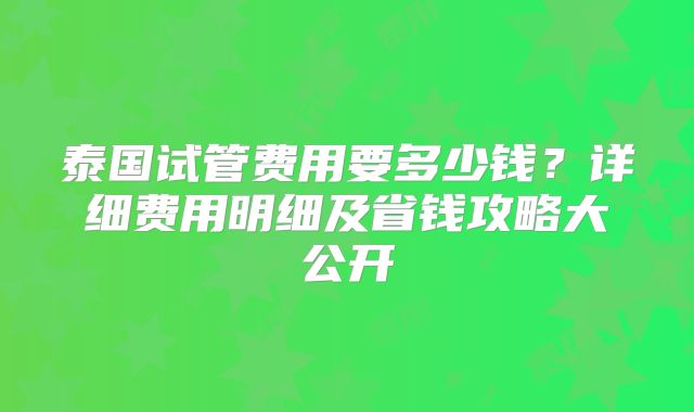 泰国试管费用要多少钱？详细费用明细及省钱攻略大公开