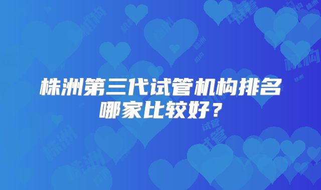 株洲第三代试管机构排名哪家比较好?
