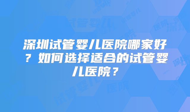 深圳试管婴儿医院哪家好？如何选择适合的试管婴儿医院？