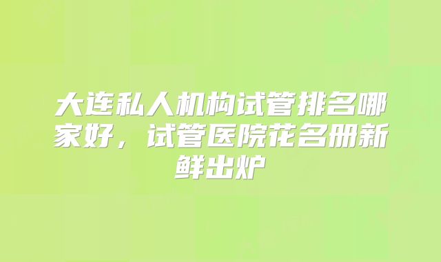 大连私人机构试管排名哪家好,试管医院花名册新鲜出炉