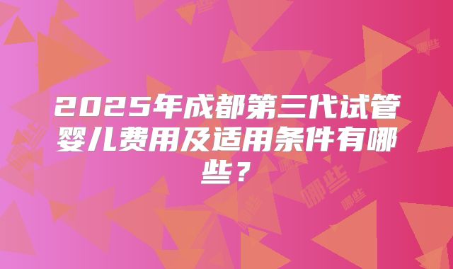 2025年成都第三代试管婴儿费用及适用条件有哪些?