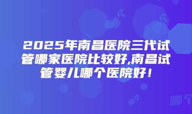 2025年南昌医院三代试管哪家医院比较好,南昌试管婴儿哪个医院好！