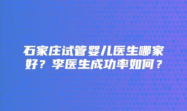 石家庄试管婴儿医生哪家好？李医生成功率如何？