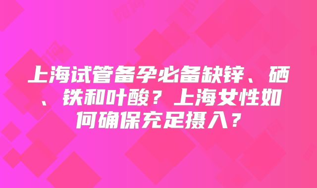 上海试管备孕必备缺锌、硒、铁和叶酸?上海女性如何确保充足摄入?