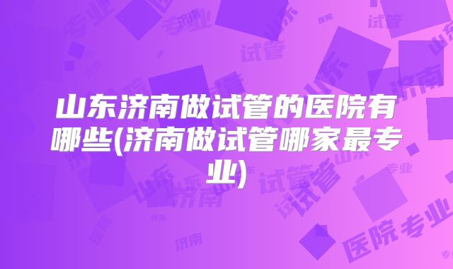 山东济南做试管的医院有哪些(济南做试管哪家最专业)