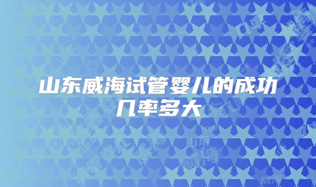 山东威海试管婴儿的成功几率多大
