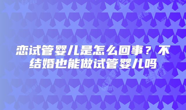 恋试管婴儿是怎么回事?不结婚也能做试管婴儿吗