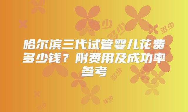 哈尔滨三代试管婴儿花费多少钱?附费用及成功率参考