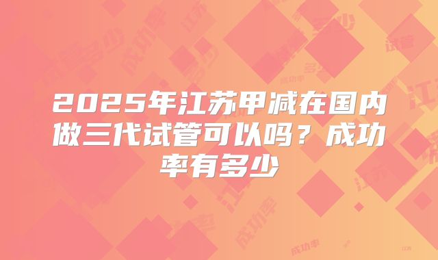 2025年江苏甲减在国内做三代试管可以吗？成功率有多少