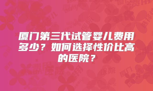 厦门第三代试管婴儿费用多少?如何选择性价比高的医院?