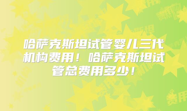 哈萨克斯坦试管婴儿三代机构费用！哈萨克斯坦试管总费用多少！