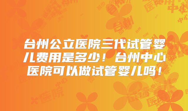 台州公立医院三代试管婴儿费用是多少!台州中心医院可以做试管婴儿吗!