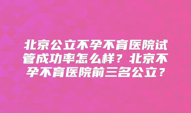 北京公立不孕不育医院试管成功率怎么样？北京不孕不育医院前三名公立？