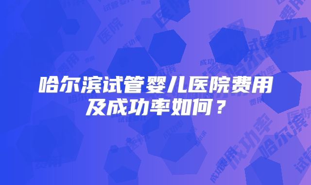 哈尔滨试管婴儿医院费用及成功率如何?
