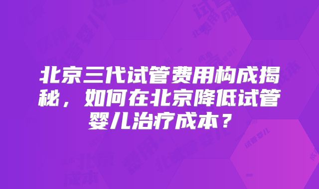 北京三代试管费用构成揭秘,如何在北京降低试管婴儿治疗成本?