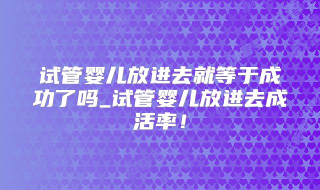 试管婴儿放进去就等于成功了吗_试管婴儿放进去成活率！