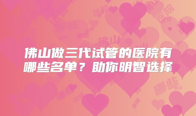 佛山做三代试管的医院有哪些名单?助你明智选择