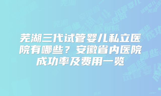 芜湖三代试管婴儿私立医院有哪些?安徽省内医院成功率及费用一览