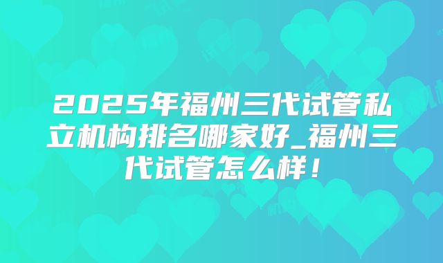 2025年福州三代试管私立机构排名哪家好_福州三代试管怎么样!