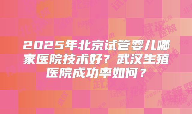 2025年北京试管婴儿哪家医院技术好？武汉生殖医院成功率如何？