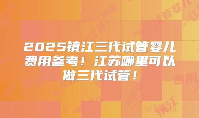 2025镇江三代试管婴儿费用参考！江苏哪里可以做三代试管！
