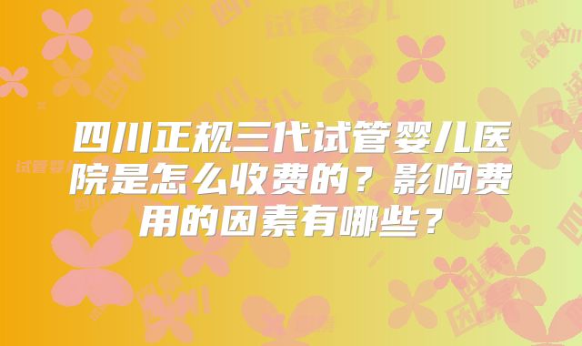 四川正规三代试管婴儿医院是怎么收费的?影响费用的因素有哪些?