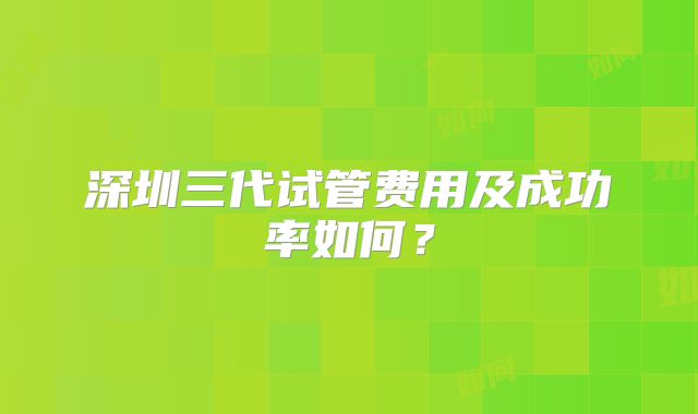 深圳三代试管费用及成功率如何？