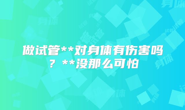 做试管**对身体有伤害吗？**没那么可怕