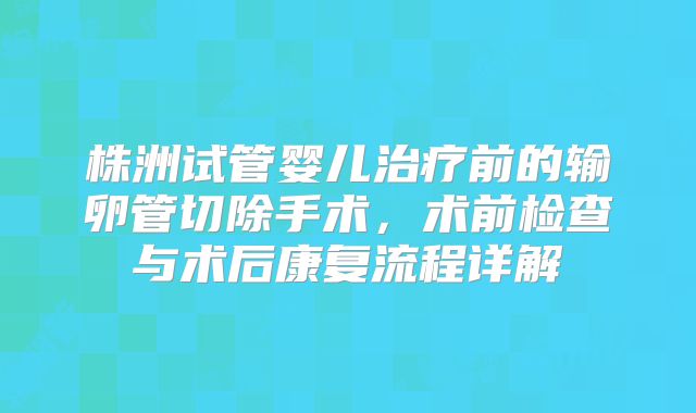 株洲试管婴儿治疗前的输卵管切除手术,术前检查与术后康复流程详解