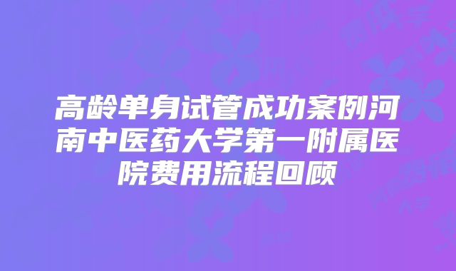 高龄单身试管成功案例河南中医药大学第一附属医院费用流程回顾