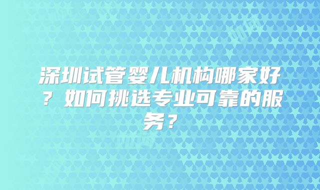 深圳试管婴儿机构哪家好?如何挑选专业可靠的服务?