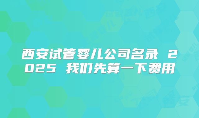 西安试管婴儿公司名录 2025 我们先算一下费用