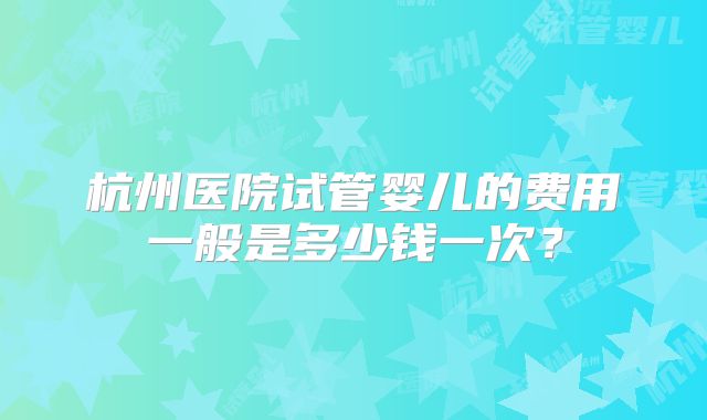 杭州医院试管婴儿的费用一般是多少钱一次?