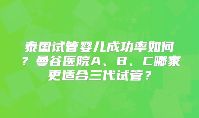 泰国试管婴儿成功率如何?曼谷医院A、B、C哪家更适合三代试管?