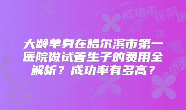 大龄单身在哈尔滨市第一医院做试管生子的费用全解析？成功率有多高？
